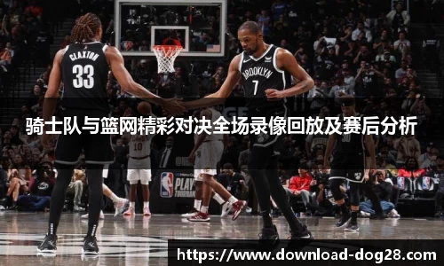 骑士队与篮网精彩对决全场录像回放及赛后分析