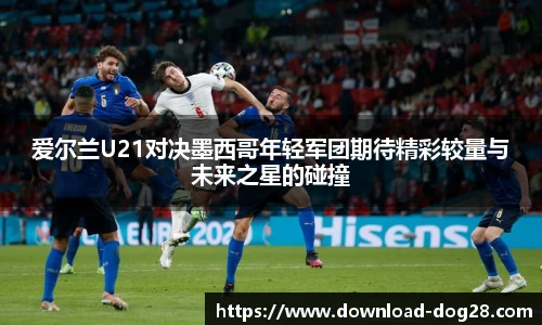 爱尔兰U21对决墨西哥年轻军团期待精彩较量与未来之星的碰撞