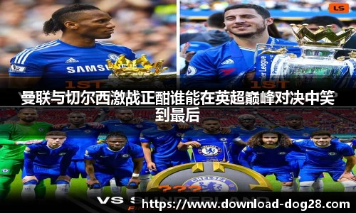 曼联与切尔西激战正酣谁能在英超巅峰对决中笑到最后