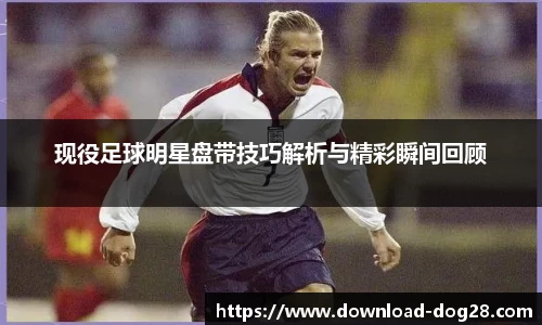 现役足球明星盘带技巧解析与精彩瞬间回顾