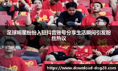 足球明星纷纷入驻抖音账号分享生活瞬间引发粉丝热议